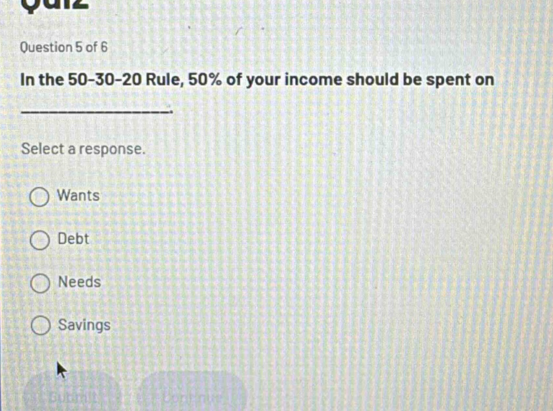 question 5 of 6\nin the 50 - 30 - 20 rule, 50% of your income should be spent on \nselect a response.\nwants\ndebt\nneeds\nsavings