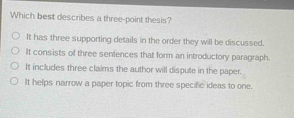 which best describes a three - point thesis?\nit has three supporting details in the order they will be discussed.\nit consists of three sentences that form an introductory paragraph.\nit includes three claims the author will dispute in the paper.\nit helps narrow a paper topic from three specific ideas to one.