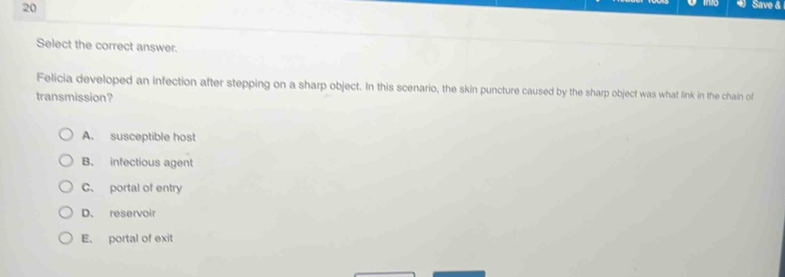 select the correct answer.\nfelicia developed an infection after stepping on a sharp object. in this scenario, the skin puncture caused by the sharp object was what link in the chain of transmission?\na. susceptible host\nb. infectious agent\nc. portal of entry\nd. reservoir\ne. portal of exit