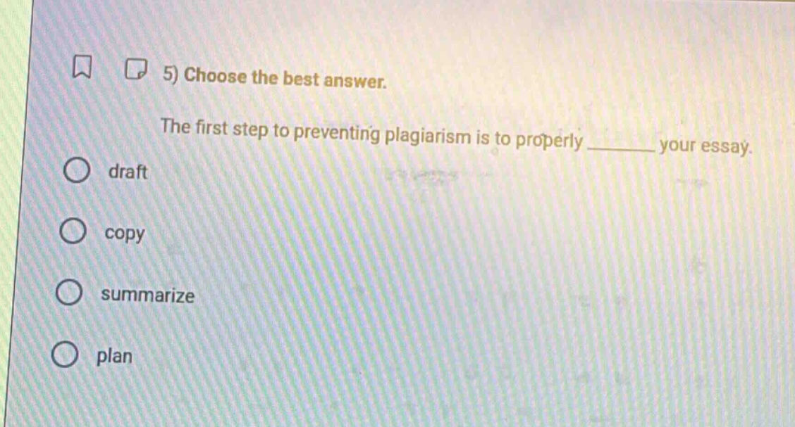 5) choose the best answer.\nthe first step to preventing plagiarism is to properly ______ your essay.\ndraft\ncopy\nsummarize\nplan