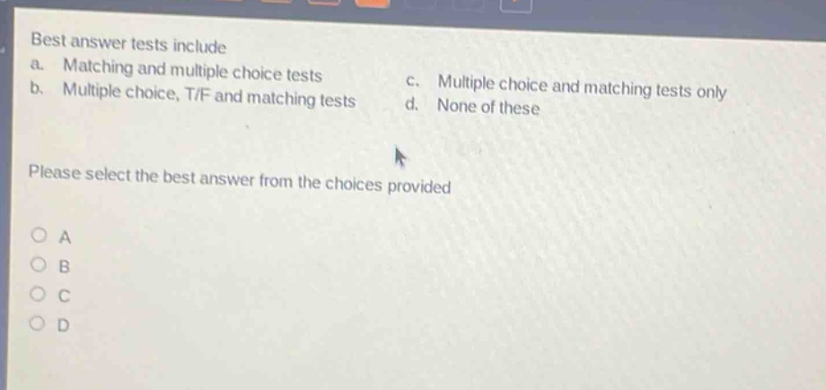 best answer tests include\na. matching and multiple choice tests\nc. multiple choice and matching tests only\nb. multiple choice, t/f and matching tests\nd. none of these\nplease select the best answer from the choices provided\na\nb\nc\nd