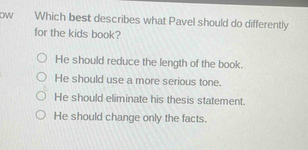 which best describes what pavel should do differently for the kids book?\nhe should reduce the length of the book.\nhe should use a more serious tone.\nhe should eliminate his thesis statement.\nhe should change only the facts.
