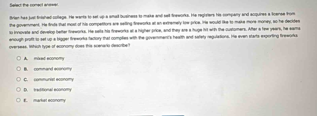 select the correct answer.\nbrian has just finished college. he wants to set up a small business to make and sell fireworks. he registers his company and acquires a license from the government. he finds that most of his competitors are selling fireworks at an extremely low price. he would like to make more money, so he decides to innovate and develop better fireworks. he sells his fireworks at a higher price, and they are a huge hit with the customers. after a few years, he earns enough profit to set up a bigger fireworks factory that complies with the governments health and safety regulations. he even starts exporting fireworks overseas. which type of economy does this scenario describe?\n○ a. mixed economy\n○ b. command economy\n○ c. communist economy\n○ d. traditional economy\n○ e. market economy