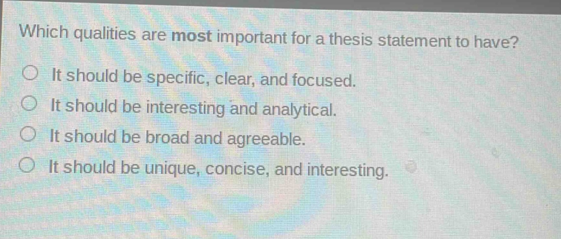 which qualities are most important for a thesis statement to have?\nit should be specific, clear, and focused.\nit should be interesting and analytical.\nit should be broad and agreeable.\nit should be unique, concise, and interesting.