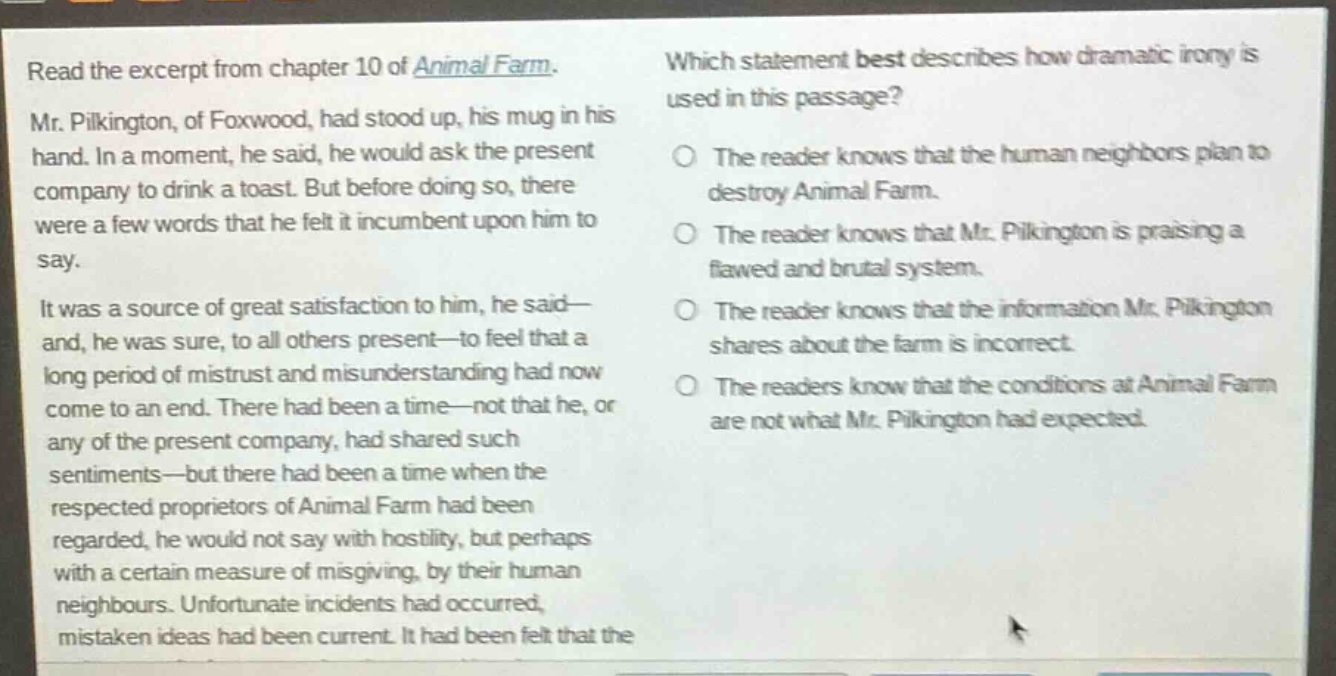 read the excerpt from chapter 10 of animal farm. mr. pilkington, of foxwood, had stood up, his mug in his hand. in a moment, he said, he would ask the present company to drink a toast. but before doing so, there were a few words that he felt it incumbent upon him to say. it was a source of great satisfaction to him, he said—and, he was sure, to all others present—to feel that a long period of mistrust and misunderstanding had now come to an end. there had been a time—not that he, or any of the present company, had shared such sentiments—but there had been a time when the respected proprietors of animal farm had been regarded, he would not say with hostility, but perhaps with a certain measure of misgiving, by their human neighbours. unfortunate incidents had occurred, mistaken ideas had been current. it had been felt that the which statement best describes how dramatic irony is used in this passage? the reader knows that the human neighbors plan to destroy animal farm. the reader knows that mr. pilkington is praising a flawed and brutal system. the reader knows that the information mr. pilkington shares about the farm is incorrect. the readers know that the conditions at animal farm are not what mr. pilkington had expected.