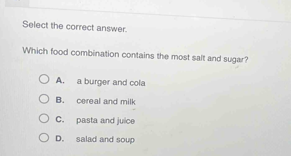 select the correct answer. which food combination contains the most salt and sugar? a. a burger and cola b. cereal and milk c. pasta and juice d. salad and soup