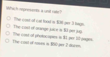 which represents a unit rate?\nthe cost of cat food is $36 per 3 bags.\nthe cost of orange juice is $3 per jug.\nthe cost of photocopies is $1 per 10 pages.\nthe cost of roses is $50 per 2 dozen.
