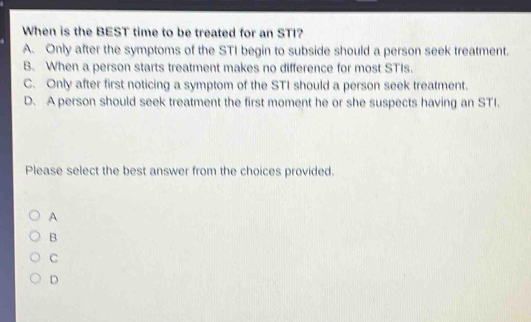when is the best time to be treated for an sti? a. only after the symptoms of the sti begin to subside should a person seek treatment. b. when a person starts treatment makes no difference for most stis. c. only after first noticing a symptom of the sti should a person seek treatment. d. a person should seek treatment the first moment he or she suspects having an sti. please select the best answer from the choices provided. o a o b o c o d