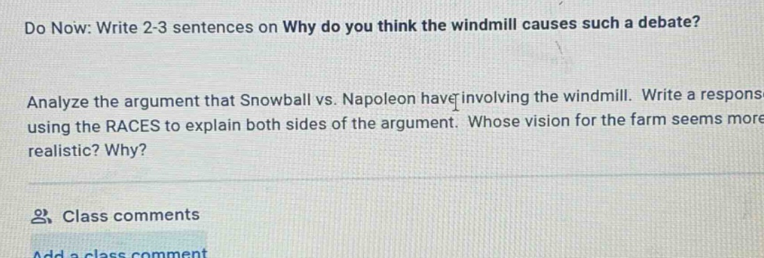 do now: write 2 - 3 sentences on why do you think the windmill causes such a debate? analyze the argument that snowball vs. napoleon have involving the windmill. write a response using the races to explain both sides of the argument. whose vision for the farm seems more realistic? why? class comments add a class comment