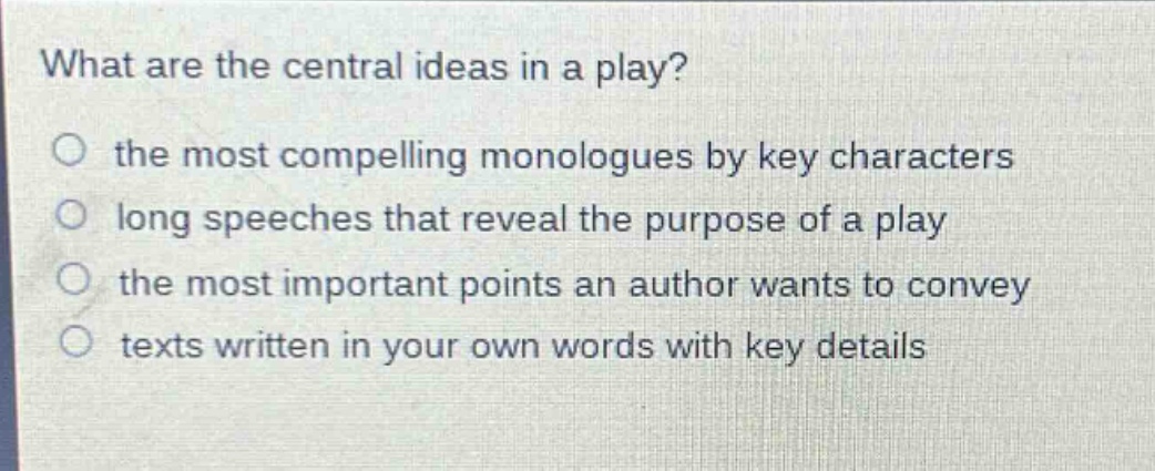 what are the central ideas in a play?\no the most compelling monologues by key characters\no long speeches that reveal the purpose of a play\no the most important points an author wants to convey\no texts written in your own words with key details