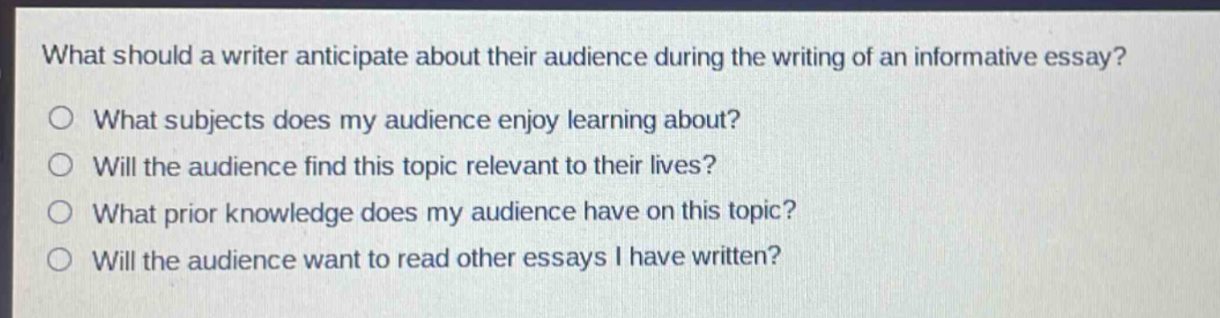 what should a writer anticipate about their audience during the writing of an informative essay?\no what subjects does my audience enjoy learning about?\no will the audience find this topic relevant to their lives?\no what prior knowledge does my audience have on this topic?\no will the audience want to read other essays i have written?