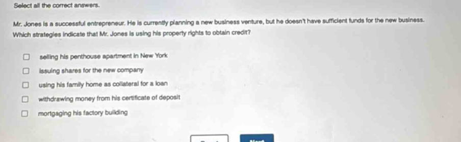 select all the correct answers.\nmr. jones is a successful entrepreneur. he is currently planning a new business venture, but he doesnt have sufficient funds for the new business.\nwhich strategies indicate that mr. jones is using his property rights to obtain credit?\n□ selling his penthouse apartment in new york\n□ issuing shares for the new company\n□ using his family home as collateral for a loan\n□ withdrawing money from his certificate of deposit\n□ mortgaging his factory building