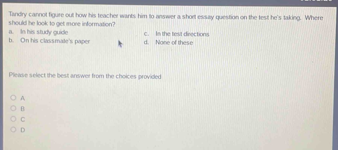 tandry cannot figure out how his teacher wants him to answer a short essay question on the test hes taking. where should he look to get more information? a. in his study guide c. in the test directions b. on his classmates paper d. none of these please select the best answer from the choices provided