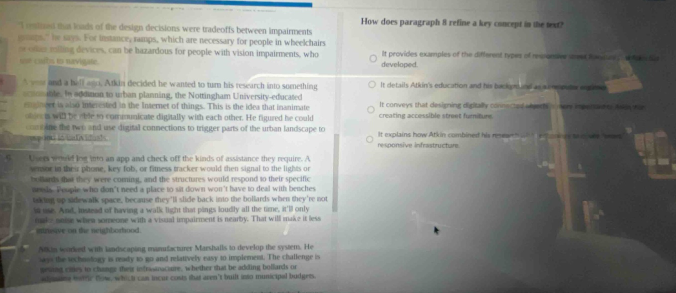 how does paragraph 8 refine a key concept in the text?\nit provides examples of the different types of responsive street furniture developed.\nit details atkins education and his background as an urban designer.\nit conveys that designing digitally - connected objects is key to creating accessible street furniture.\nit explains how atkin combined his research to create responsive infrastructure.