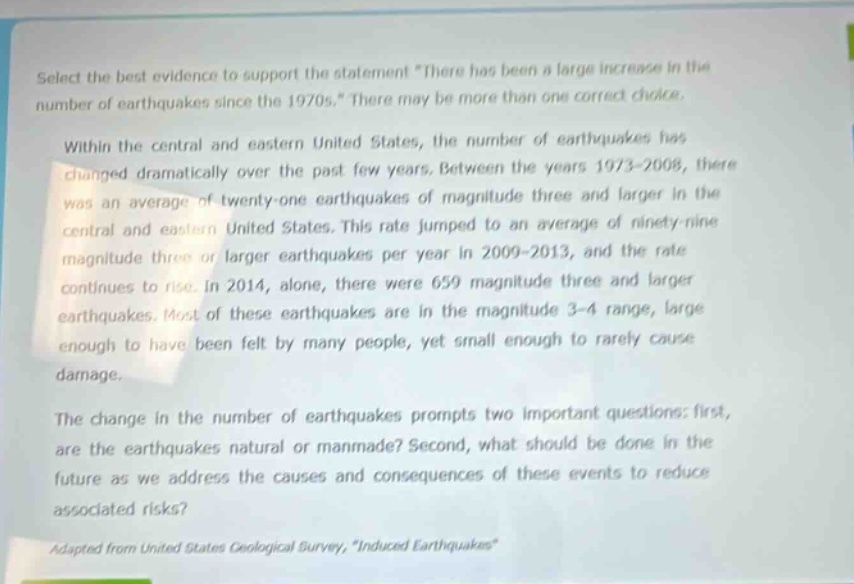 select the best evidence to support the statement \there has been a large increase in the number of earthquakes since the 1970s.\ there may be more than one correct choice.\n\nwithin the central and eastern united states, the number of earthquakes has changed dramatically over the past few years. between the years 1973 - 2008, there was an average of twenty - one earthquakes of magnitude three and larger in the central and eastern united states. this rate jumped to an average of ninety - nine magnitude three or larger earthquakes per year in 2009 - 2013, and the rate continues to rise. in 2014, alone, there were 659 magnitude three and larger earthquakes. most of these earthquakes are in the magnitude 3 - 4 range, large enough to have been felt by many people, yet small enough to rarely cause damage.\n\nthe change in the number of earthquakes prompts two important questions: first, are the earthquakes natural or manmade? second, what should be done in the future as we address the causes and consequences of these events to reduce associated risks?\n\nadapted from united states geological survey, \induced earthquakes\