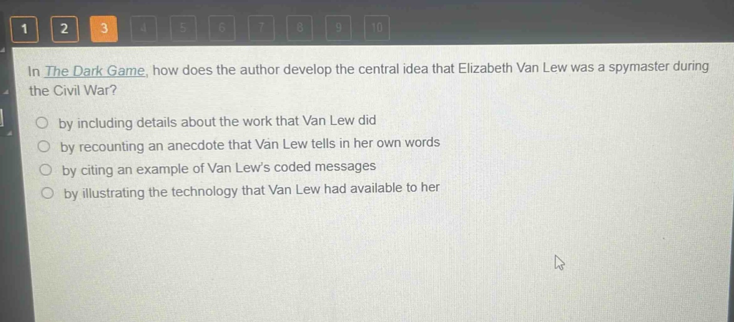 in the dark game, how does the author develop the central idea that elizabeth van lew was a spymaster during the civil war?\nby including details about the work that van lew did\nby recounting an anecdote that van lew tells in her own words\nby citing an example of van lew’s coded messages\nby illustrating the technology that van lew had available to her