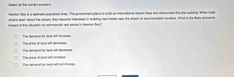 select all the correct answers.\nnewton bay is a sparsely populated area. the government plans to build an international airport there and announces this plan publicly. when hotel chains learn about the airport, they become interested in building new hotels near the airport to accommodate travelers. what is the likely economic impact of this situation on commercial real - estate in newton bay?\n□ the demand for land will increase.\n□ the price of land will decrease.\n□ the demand for land will decrease.\n□ the price of land will increase.\n□ the demand for land will not change.