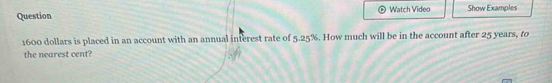 question\n1600 dollars is placed in an account with an annual interest rate of 5.25%. how much will be in the account after 25 years, to the nearest cent?