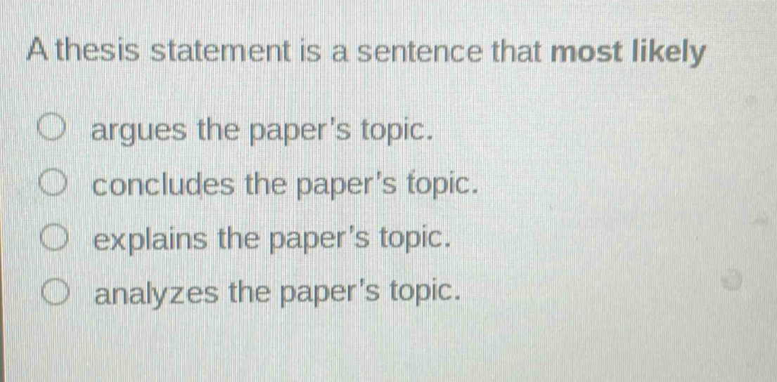 a thesis statement is a sentence that most likely\nargues the papers topic.\nconcludes the papers topic.\nexplains the papers topic.\nanalyzes the papers topic.