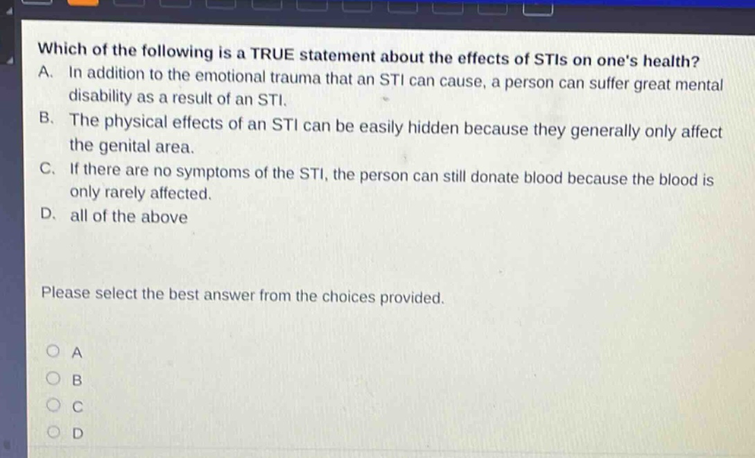 which of the following is a true statement about the effects of stis on ones health? a. in addition to the emotional trauma that an sti can cause, a person can suffer great mental disability as a result of an sti. b. the physical effects of an sti can be easily hidden because they generally only affect the genital area. c. if there are no symptoms of the sti, the person can still donate blood because the blood is only rarely affected. d. all of the above please select the best answer from the choices provided.