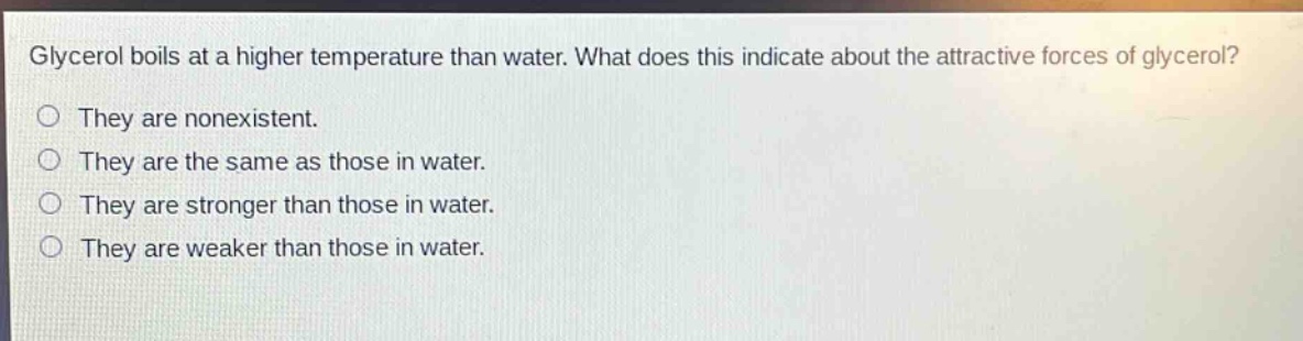 glycerol boils at a higher temperature than water. what does this indicate about the attractive forces of glycerol?\nthey are nonexistent.\nthey are the same as those in water.\nthey are stronger than those in water.\nthey are weaker than those in water.