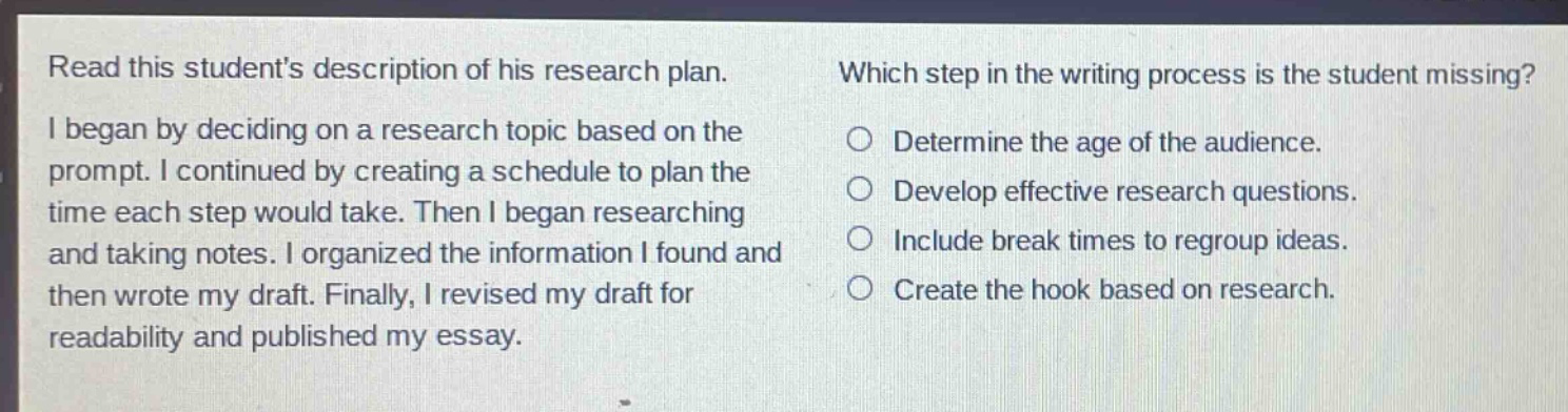 read this students description of his research plan. i began by deciding on a research topic based on the prompt. i continued by creating a schedule to plan the time each step would take. then i began researching and taking notes. i organized the information i found and then wrote my draft. finally, i revised my draft for readability and published my essay. which step in the writing process is the student missing? determine the age of the audience. develop effective research questions. include break times to regroup ideas. create the hook based on research.