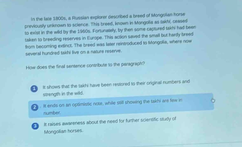 in the late 1800s, a russian explorer described a breed of mongolian horse previously unknown to science. this breed, known in mongolia as takhi, ceased to exist in the wild by the 1960s. fortunately, by then some captured takhi had been taken to breeding reserves in europe. this action saved the small but hardy breed from becoming extinct. the breed was later reintroduced to mongolia, where now several hundred takhi live on a nature reserve.\nhow does the final sentence contribute to the paragraph?\n1 it shows that the takhi have been restored to their original numbers and strength in the wild.\n2 it ends on an optimistic note, while still showing the takhi are few in number.\n3 it raises awareness about the need for further scientific study of mongolian horses.