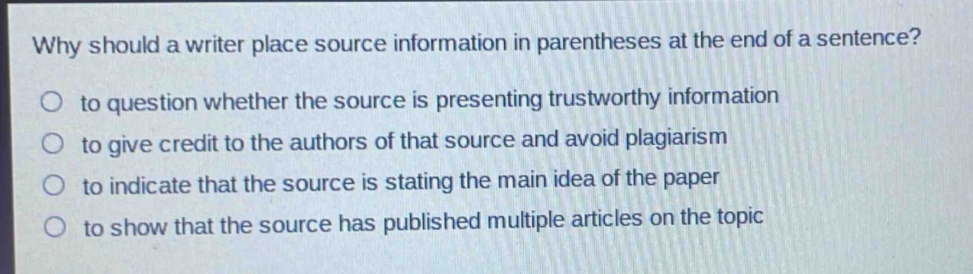 why should a writer place source information in parentheses at the end of a sentence?\n to question whether the source is presenting trustworthy information\n to give credit to the authors of that source and avoid plagiarism\n to indicate that the source is stating the main idea of the paper\n to show that the source has published multiple articles on the topic