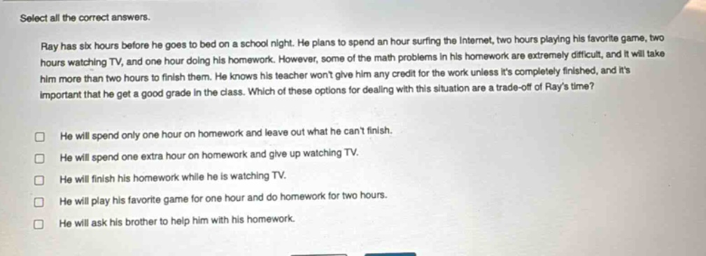 select all the correct answers.\nray has six hours before he goes to bed on a school night. he plans to spend an hour surfing the internet, two hours playing his favorite game, two hours watching tv, and one hour doing his homework. however, some of the math problems in his homework are extremely difficult, and it will take him more than two hours to finish them. he knows his teacher wont give him any credit for the work unless its completely finished, and its important that he get a good grade in the class. which of these options for dealing with this situation are a trade - off of rays time?\n□ he will spend only one hour on homework and leave out what he cant finish.\n□ he will spend one extra hour on homework and give up watching tv.\n□ he will finish his homework while he is watching tv.\n□ he will play his favorite game for one hour and do homework for two hours.\n□ he will ask his brother to help him with his homework.