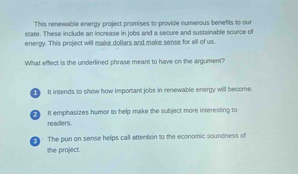 this renewable energy project promises to provide numerous benefits to our state. these include an increase in jobs and a secure and sustainable source of energy. this project will make dollars and make sense for all of us.\nwhat effect is the underlined phrase meant to have on the argument?\n1 it intends to show how important jobs in renewable energy will become.\n2 it emphasizes humor to help make the subject more interesting to readers.\n3 the pun on sense helps call attention to the economic soundness of the project.