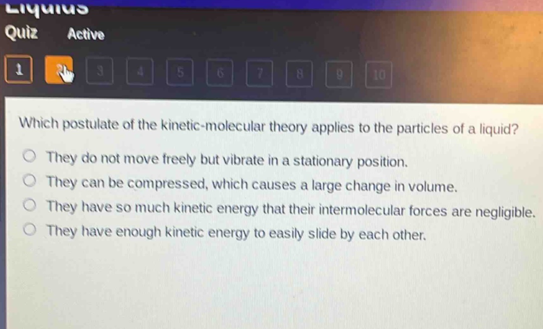 which postulate of the kinetic - molecular theory applies to the particles of a liquid?\nthey do not move freely but vibrate in a stationary position.\nthey can be compressed, which causes a large change in volume.\nthey have so much kinetic energy that their intermolecular forces are negligible.\nthey have enough kinetic energy to easily slide by each other.