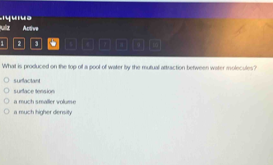 what is produced on the top of a pool of water by the mutual attraction between water molecules?\n surfactant\n surface tension\n a much smaller volume\n a much higher density