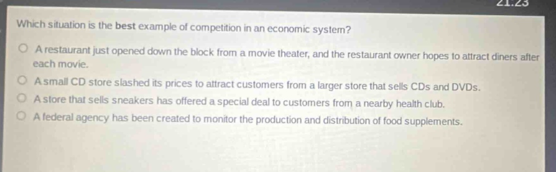 which situation is the best example of competition in an economic system?\no a restaurant just opened down the block from a movie theater, and the restaurant owner hopes to attract diners after each movie.\no a small cd store slashed its prices to attract customers from a larger store that sells cds and dvds.\no a store that sells sneakers has offered a special deal to customers from a nearby health club.\no a federal agency has been created to monitor the production and distribution of food supplements.