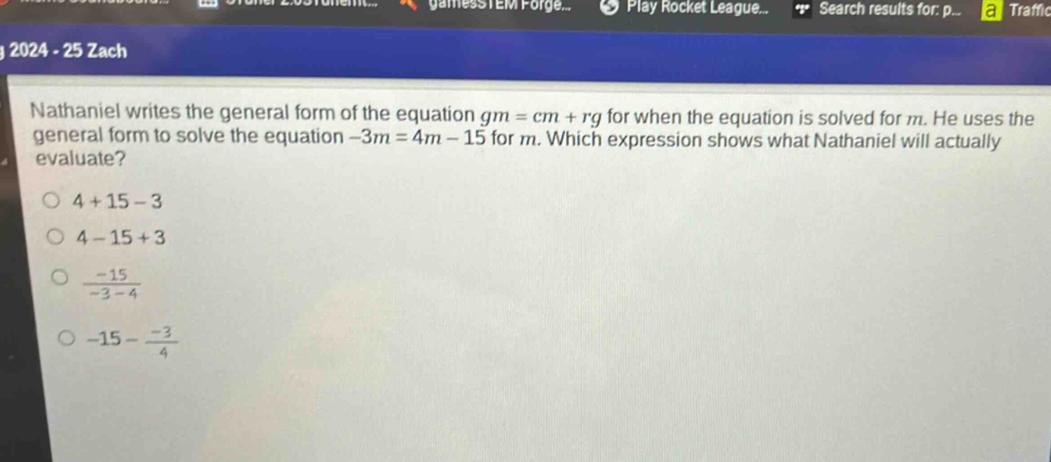 nathaniel writes the general form of the equation $gm = cm+rg$ for when the equation is solved for $m$. he uses the general form to solve the equation $-3m = 4m - 15$ for $m$. which expression shows what nathaniel will actually evaluate?\n$4 + 15-3$\n$4 - 15 + 3$\n$\frac{-15}{-3 - 4}$\n$-15-\frac{-3}{4}$