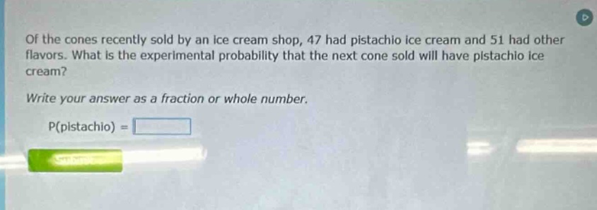 of the cones recently sold by an ice - cream shop, 47 had pistachio ice cream and 51 had other flavors. what is the experimental probability that the next cone sold will have pistachio ice cream? write your answer as a fraction or whole number. p(pistachio) =