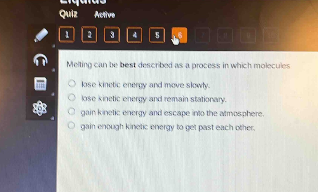 melting can be best described as a process in which molecules\nlose kinetic energy and move slowly.\nlose kinetic energy and remain stationary.\ngain kinetic energy and escape into the atmosphere.\ngain enough kinetic energy to get past each other.