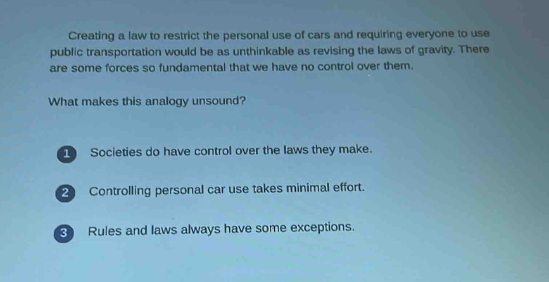 creating a law to restrict the personal use of cars and requiring everyone to use public transportation would be as unthinkable as revising the laws of gravity. there are some forces so fundamental that we have no control over them.\nwhat makes this analogy unsound?\n1 societies do have control over the laws they make.\n2 controlling personal car use takes minimal effort.\n3 rules and laws always have some exceptions.