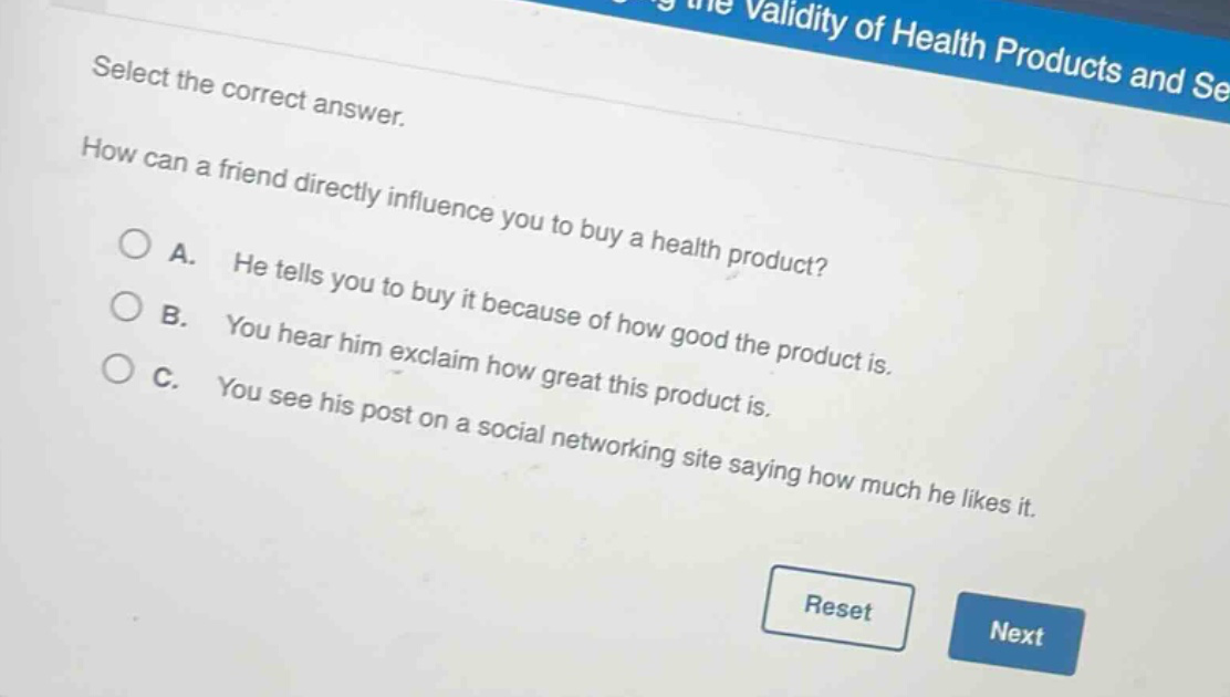 select the correct answer. how can a friend directly influence you to buy a health product? a. he tells you to buy it because of how good the product is. b. you hear him exclaim how great this product is. c. you see his post on a social networking site saying how much he likes it.
