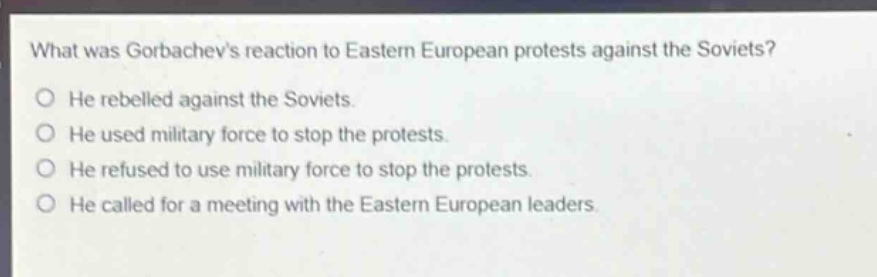 what was gorbachevs reaction to eastern european protests against the soviets?\nhe rebelled against the soviets.\nhe used military force to stop the protests.\nhe refused to use military force to stop the protests.\nhe called for a meeting with the eastern european leaders.