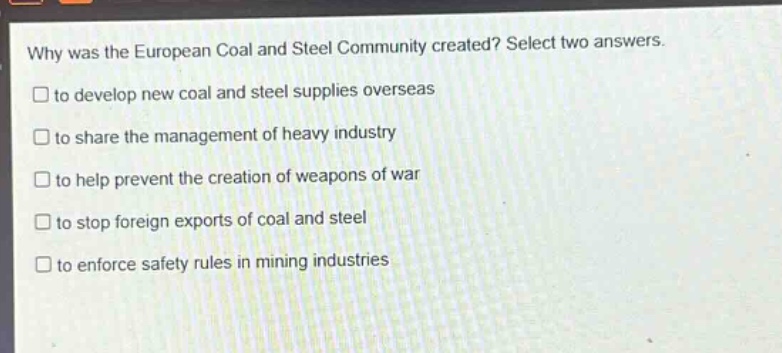 why was the european coal and steel community created? select two answers.\n□ to develop new coal and steel supplies overseas\n□ to share the management of heavy industry\n□ to help prevent the creation of weapons of war\n□ to stop foreign exports of coal and steel\n□ to enforce safety rules in mining industries