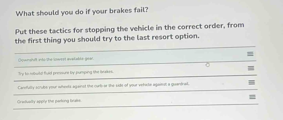 what should you do if your brakes fail?\nput these tactics for stopping the vehicle in the correct order, from the first thing you should try to the last resort option.\ndownshift into the lowest available gear.\ntry to rebuild fluid pressure by pumping the brakes.\ncarefully scrubs your wheels against the curb or the side of your vehicle against a guardrail.\ngradually apply the parking brake.