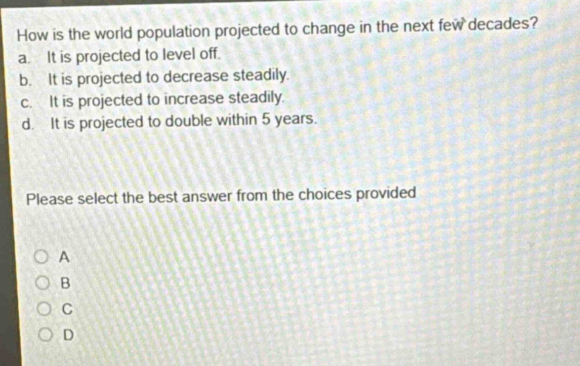how is the world population projected to change in the next few decades?\na. it is projected to level off.\nb. it is projected to decrease steadily.\nc. it is projected to increase steadily.\nd. it is projected to double within 5 years.\nplease select the best answer from the choices provided\na\nb\nc\nd