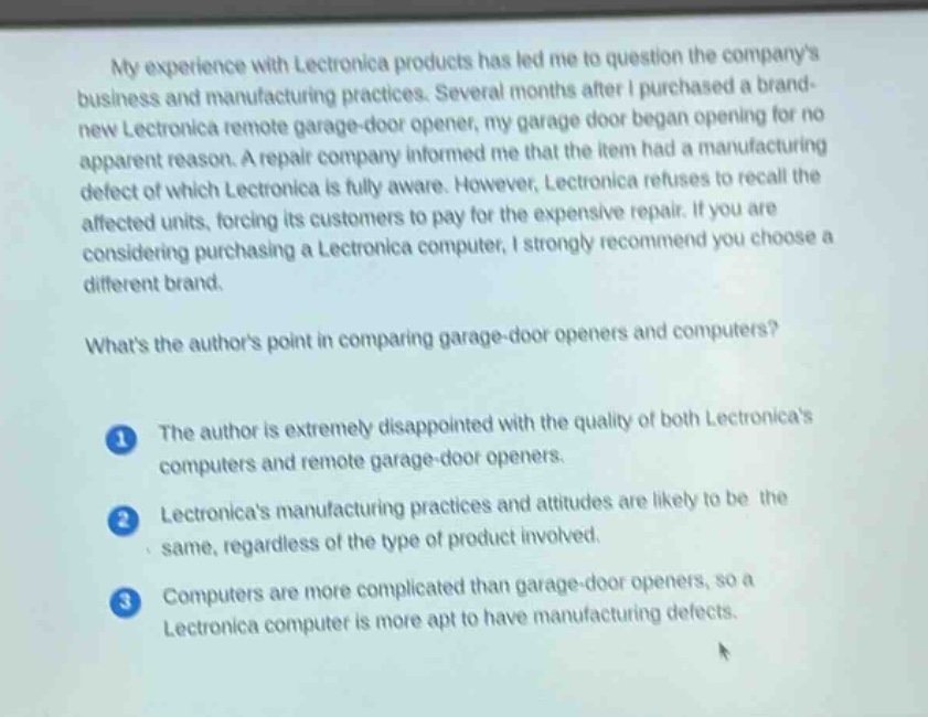 my experience with lectronica products has led me to question the companys business and manufacturing practices. several months after i purchased a brand - new lectronica remote garage - door opener, my garage door began opening for no apparent reason. a repair company informed me that the item had a manufacturing defect of which lectronica is fully aware. however, lectronica refuses to recall the affected units, forcing its customers to pay for the expensive repair. if you are considering purchasing a lectronica computer, i strongly recommend you choose a different brand.\nwhats the authors point in comparing garage - door openers and computers?\n1 the author is extremely disappointed with the quality of both lectronicas computers and remote garage - door openers.\n2 lectronicas manufacturing practices and attitudes are likely to be the same, regardless of the type of product involved.\n3 computers are more complicated than garage - door openers, so a lectronica computer is more apt to have manufacturing defects.