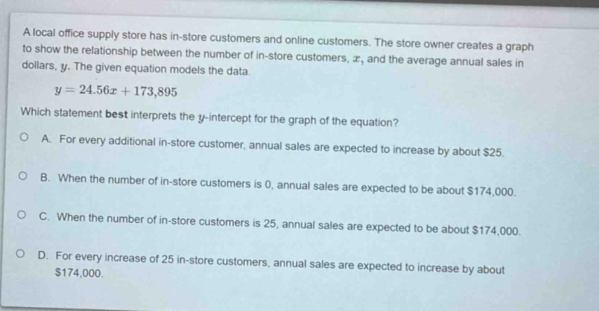 a local office supply store has in - store customers and online customers. the store owner creates a graph to show the relationship between the number of in - store customers, $x$, and the average annual sales in dollars, $y$. the given equation models the data.\n$y = 24.56x+173,895$\nwhich statement best interprets the $y$-intercept for the graph of the equation?\na. for every additional in - store customer, annual sales are expected to increase by about $25.\nb. when the number of in - store customers is 0, annual sales are expected to be about $174,000.\nc. when the number of in - store customers is 25, annual sales are expected to be about $174,000.\nd. for every increase of 25 in - store customers, annual sales are expected to increase by about $174,000.