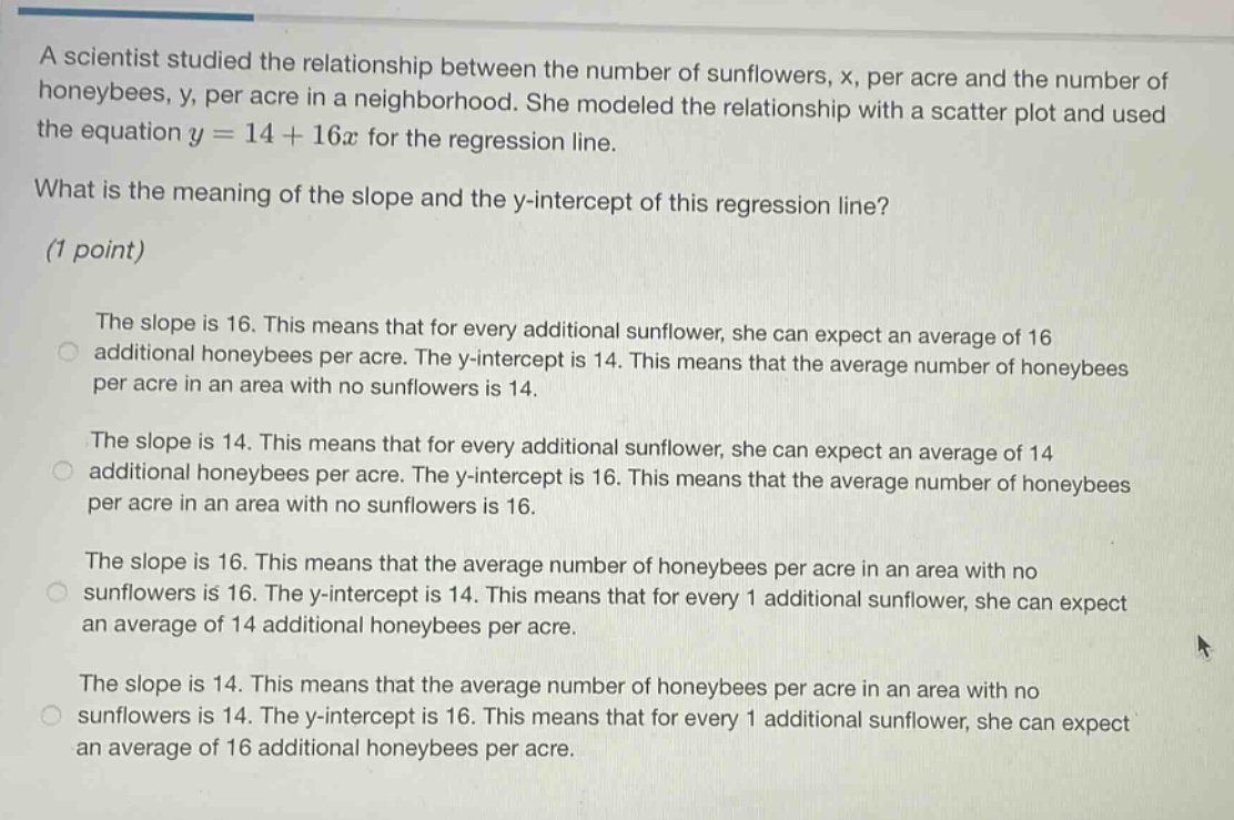 a scientist studied the relationship between the number of sunflowers, x, per acre and the number of honeybees, y, per acre in a neighborhood. she modeled the relationship with a scatter plot and used the equation y = 14 + 16x for the regression line.\nwhat is the meaning of the slope and the y - intercept of this regression line?\n(1 point)\nthe slope is 16. this means that for every additional sunflower, she can expect an average of 16 additional honeybees per acre. the y - intercept is 14. this means that the average number of honeybees per acre in an area with no sunflowers is 14.\nthe slope is 14. this means that for every additional sunflower, she can expect an average of 14 additional honeybees per acre. the y - intercept is 16. this means that the average number of honeybees per acre in an area with no sunflowers is 16.\nthe slope is 16. this means that the average number of honeybees per acre in an area with no sunflowers is 16. the y - intercept is 14. this means that for every 1 additional sunflower, she can expect an average of 14 additional honeybees per acre.\nthe slope is 14. this means that the average number of honeybees per acre in an area with no sunflowers is 14. the y - intercept is 16. this means that for every 1 additional sunflower, she can expect an average of 16 additional honeybees per acre.