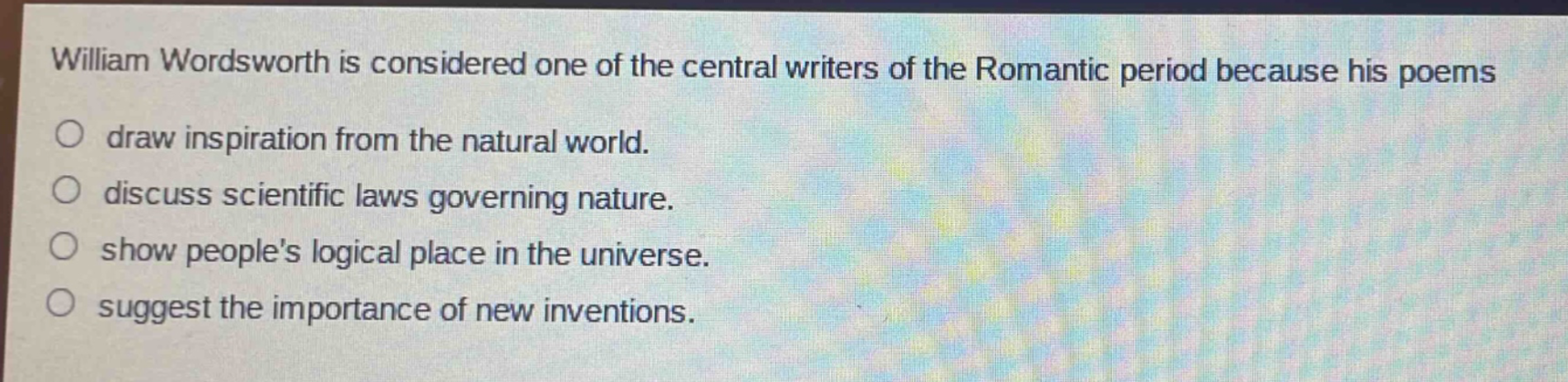 william wordsworth is considered one of the central writers of the romantic period because his poems\ndraw inspiration from the natural world.\ndiscuss scientific laws governing nature.\nshow peoples logical place in the universe.\nsuggest the importance of new inventions.