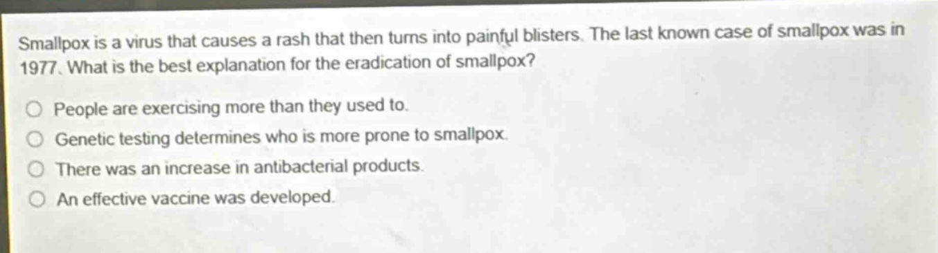 smallpox is a virus that causes a rash that then turns into painful blisters. the last known case of smallpox was in 1977. what is the best explanation for the eradication of smallpox?\no people are exercising more than they used to.\no genetic testing determines who is more prone to smallpox.\no there was an increase in antibacterial products.\no an effective vaccine was developed.