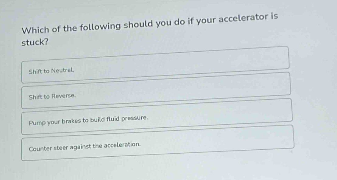 which of the following should you do if your accelerator is stuck?\nshift to neutral.\nshift to reverse.\npump your brakes to build fluid pressure.\ncounter steer against the acceleration.