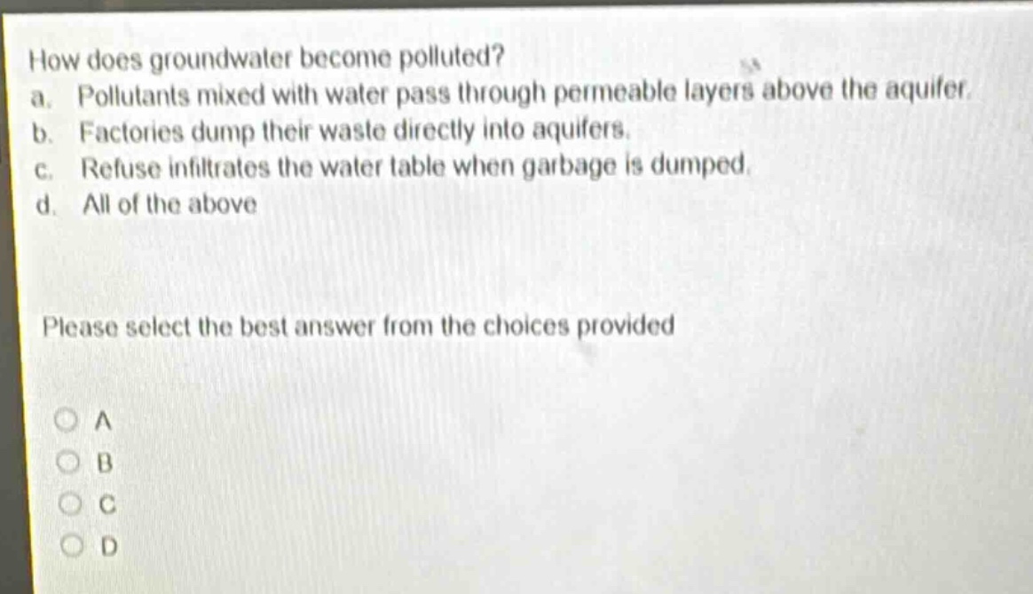 how does groundwater become polluted?\na. pollutants mixed with water pass through permeable layers above the aquifer.\nb. factories dump their waste directly into aquifers.\nc. refuse infiltrates the water table when garbage is dumped.\nd. all of the above\nplease select the best answer from the choices provided\na\nb\nc\nd