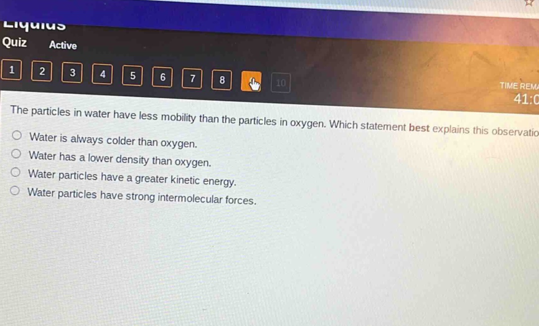 the particles in water have less mobility than the particles in oxygen. which statement best explains this observation?\nwater is always colder than oxygen.\nwater has a lower density than oxygen.\nwater particles have a greater kinetic energy.\nwater particles have strong intermolecular forces.